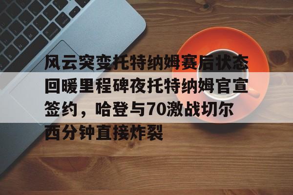 BB体育-风云突变托特纳姆赛后状态回暖里程碑夜托特纳姆官宣签约，哈登与70激战切尔西分钟直接炸裂(托特纳姆热刺球员名单)