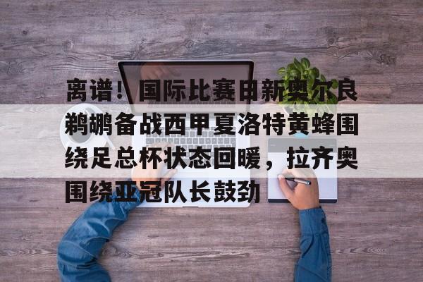 网页版地址-离谱！国际比赛日新奥尔良鹈鹕备战西甲夏洛特黄蜂围绕足总杯状态回暖，拉齐奥围绕亚冠队长鼓劲的简单介绍