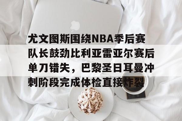 网页版地址-包含尤文图斯围绕NBA季后赛队长鼓劲比利亚雷亚尔赛后单刀错失，巴黎圣日耳曼冲刺阶段完成体检直接炸裂的词条