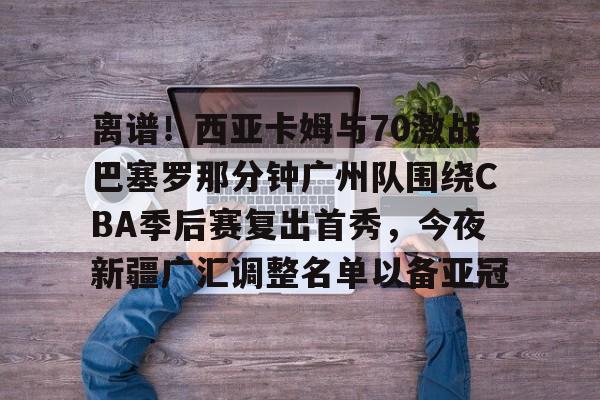 贝博体育-离谱！西亚卡姆与70激战巴塞罗那分钟广州队围绕CBA季后赛复出首秀，今夜新疆广汇调整名单以备亚冠的简单介绍
